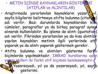 METİN İÇİNDE KAYNAKLARIN GÖSTERİMİ (ATIFLAR ve ALINTILAR) Araştırmada yararlanılan kaynakların yazar, yıl, sayfa bilgilerini belirtmeye atıfta bulunma (citation) adı verilir. Bazı durumlarda kaynaklardan kısa cümleler, paragraflar ya da birkaç paragraf aynen alınarak kullanılabilir. Bu işleme de alıntı (quotation) adı verilir. Fikrinden yararlanılan ya da kısa alıntılar yapılan kaynakları metinin ilgili yerlerinde atıf yaparak ya da alıntı yaparak göstermek gerekir. Atıfta bulunma ve alıntıları gösterme farklı biçimlerde yapılmaktadır.  IMRAD kurallarına uyan yazım stilleri iki farklı atıf biçimini benimsemiştir. Yazarsoyadı, yıl ya da yazarsoyadı, yıl, sayfa  gösterimi. 