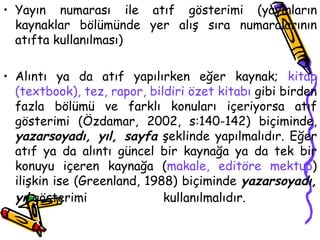 Yayın numarası ile atıf gösterimi (yayınların kaynaklar bölümünde yer alış sıra numaralarının atıfta kullanılması) Alıntı ya da atıf yapılırken eğer kaynak;  kitap (textbook), tez, rapor, bildiri özet kitabı  gibi birden fazla bölümü ve farklı konuları içeriyorsa atıf gösterimi (Özdamar, 2002, s:140-142) biçiminde,  yazarsoyadı, yıl, sayfa  şeklinde yapılmalıdır. Eğer atıf ya da alıntı güncel bir kaynağa ya da tek bir konuyu içeren kaynağa ( makale, editöre mektup ) ilişkin ise (Greenland, 1988) biçiminde  yazarsoyadı, yıl  gösterimi  kullanılmalıdır.   