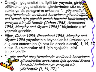 Örneğin, güç analizi ile ilgili bir yayında, giriş bölümünün güç analizinin işlevlevinden söz eden cümle ya da paragrafın arkasına  “… güç analizi araştırmalarda verilecek kararların güvenirliğini arttırmak için gerekli örnek hacmini belirlemeye yarayan bir yöntemdir (Cohen 1988, Greenland 1988, Murphy and Myors 1998).”  biçiminde atıf yapmak gerekir. Eğer,  Cohen 1988, Greenland 1988, Murphy and Myors 1998  yayınlarının kaynaklar bölümünde yer alış sıra numaraları (sırası ile örnek olarak), 1, 14, 27 olsun. Bu numaralar atıf için aşağıdaki gibi kullanılabilir. “…  güç analizi araştırmalarda verilecek kararların    güvenirliğini arttırmak için gerekli örnek  hacmini belirlemeye yarayan bir  yöntemdir (1, 14, 27).” 
