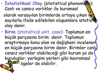 İstatistiksel Olay   (statistical phenomena): Canlı ve cansız varlıklar ile kuramsal  olarak varsayılan birimlerde ortaya çıkan ve sayılarla ifade edilebilen oluşumlara istatistik olay denir. Birim  (statistical unit, case):  Toplumun en küçük parçasına birim  denir. Toplumun araştırmaya konu olan ve değişkeni incelenen en küçük parçasına birim denir. Birimler canlı, cansız varlıklar olabileceği gibi kurum ya da kuruluşlar, yerleşim yerleri gibi kavramsal  ögeler de olabilir.  