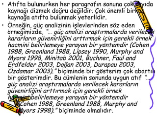 Atıfta bulunurken her paragrafın sonuna çok sayıda kaynağı dizmek doğru değildir. Çok önemli birkaç kaynağa atıfta bulunmak yeterlidir. Örneğin, güç analizinin işlevlerinden söz eden örneğimizde,  “… güç analizi araştırmalarda verilecek kararların güvenirliğini arttırmak için gerekli örnek hacmini belirlemeye yarayan bir yöntemdir (Cohen 1988, Greenland 1988, Lipsey 1990, Murphy and Myors 1998, Minitab 2001, Buchner, Faul and Erdfelder 2003, Doğan 2003, Durapau 2003, Özdamar 2003).”  biçiminde bir gösterim çok abartılı bir gösterimdir. Bu cümlenin sonunda uygun atıf  “… güç analizi araştırmalarda verilecek kararların güvenirliğini arttırmak için gerekli örnek  hacmini belirlemeye yarayan bir yöntemdir  (Cohen 1988, Greenland 1988, Murphy and  Myors 1998).”  biçiminde olmalıdır.  