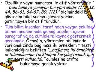 Özellikle yayın numarası ile atıf yönteminde  “ … belirlemeye yarayan bir yöntemdir (1, 8, 12, 44, 56-61, 64-67, 89, 112).”  biçimindeki bir gösterim bilgi sunma işlevini yerine getirmeyen bir atıf türüdür. Tüm bilim insanları tarafından yaygın şekilde bilinen anonim hale gelmiş bilgileri içeren paragraf ya da cümlelere kaynak göstermek gerekmez.  Örneğin, yöntemler bölümünde veri analizinde bağımsız iki örneklem t testi kullanıldığını belirten  “…bağımsız iki örneklem ortalamalarının farklılığını karşılaştırmak için  t testi kullanıldı.”  cümlesine atıfta  bulunmaya gerek yoktur. 