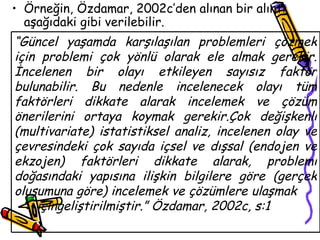 Örneğin, Özdamar, 2002c’den alınan bir alıntı aşağıdaki gibi verilebilir. “ Güncel yaşamda karşılaşılan problemleri çözmek için problemi çok yönlü olarak ele almak gerekir. İncelenen bir olayı etkileyen sayısız faktör bulunabilir. Bu nedenle incelenecek olayı tüm faktörleri dikkate alarak incelemek ve çözüm önerilerini ortaya koymak gerekir.Çok değişkenli (multivariate) istatistiksel analiz, incelenen olay ve çevresindeki çok sayıda içsel ve dışsal (endojen ve ekzojen) faktörleri dikkate alarak, problemi doğasındaki yapısına ilişkin bilgilere göre (gerçek oluşumuna göre) incelemek ve çözümlere ulaşmak  içingeliştirilmiştir.” Özdamar, 2002c, s:1 