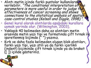 Alıntı metin içinde farklı puntolar kullanılarak verilebilir . “The conditional interpretation of the parameters is more useful in order to judge the effectiveness of cancer screening and shows connections to the statistical analysis of spatial case-control studies (Kelsall and Diggle, 1998).” . Genel kural olarak alıntılarda aşağıdaki kurallara uymak yerinde olur. (Wilmington, 2003). Yaklaşık 40 kelimeden daha az alıntıları metin arasında metin yazı tipi ve formatında çift tırnak ile işaretlenmiş biçimde (“ ”) yazınız. Kırk ve daha fazla kelimeden oluşan blok alıntıları, farklı yazı tipi, yazı stili ya da farklı içerlikli (indent) biçiminde çift tırnak içinde ya da braket ([ ]) içinde gösteriniz. 