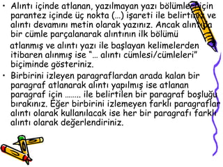 Alıntı içinde atlanan, yazılmayan yazı bölümleri için parantez içinde üç nokta (…) işareti ile belirtiniz ve alıntı devamını metin olarak yazınız. Ancak alıntıda bir cümle parçalanarak alıntının ilk bölümü  atlanmış ve alıntı yazı ile başlayan kelimelerden itibaren alınmış ise “… alıntı cümlesi/cümleleri” biçiminde gösteriniz. Birbirini izleyen paragraflardan arada kalan bir paragraf atlanarak alıntı yapılmış ise atlanan paragraf için …….. ile belirtilen bir paragraf boşluğu bırakınız. Eğer birbirini izlemeyen farklı paragraflar alıntı olarak kullanılacak ise her bir paragrafı farklı alıntı olarak değerlendiriniz. 