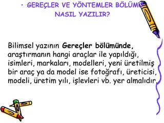 GEREÇLER VE YÖNTEMLER BÖLÜMÜ NASIL YAZILIR?   Bilimsel yazının  Gereçler bölümünde,  araştırmanın hangi araçlar ile yapıldığı, isimleri, markaları, modelleri, yeni üretilmiş bir araç ya da model ise fotoğrafı, üreticisi, modeli, üretim yılı, işlevleri vb. yer almalıdır.  