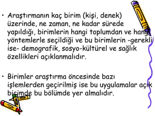 Araştırmanın kaç birim (kişi, denek)  üzerinde, ne zaman, ne kadar sürede yapıldığı, birimlerin hangi toplumdan ve hangi yöntemlerle seçildiği ve bu birimlerin -gerekli ise- demografik, sosyo-kültürel ve sağlık özellikleri açıklanmalıdır.  Birimler araştırma öncesinde bazı işlemlerden geçirilmiş ise bu uygulamalar açık biçimde bu bölümde yer almalıdır. 