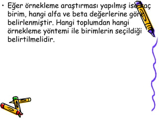 Eğer örnekleme araştırması yapılmış ise kaç birim, hangi alfa ve beta değerlerine göre belirlenmiştir. Hangi toplumdan hangi örnekleme yöntemi ile birimlerin seçildiği belirtilmelidir. 