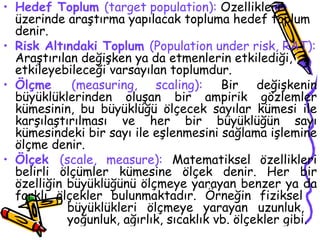 Hedef Toplum   (target population):  Özellikleri üzerinde araştırma yapılacak topluma hedef toplum denir. Risk Altındaki Toplum  (Population under risk, RAT):  Araştırılan değişken ya da etmenlerin etkilediği, etkileyebileceği varsayılan toplumdur.  Ölçme  (measuring, scaling):  Bir değişkenin büyüklüklerinden oluşan bir ampirik gözlemler kümesinin, bu büyüklüğü ölçecek sayılar kümesi ile karşılaştırılması ve her bir büyüklüğün sayı kümesindeki bir sayı ile eşlenmesini sağlama işlemine ölçme denir. Ölçek  (scale, measure):  Matematiksel özellikleri belirli ölçümler kümesine ölçek denir. Her bir özelliğin büyüklüğünü ölçmeye yarayan benzer ya da farklı ölçekler bulunmaktadır. Örneğin fiziksel  büyüklükleri ölçmeye yarayan uzunluk,  yoğunluk, ağırlık, sıcaklık vb. ölçekler gibi. 