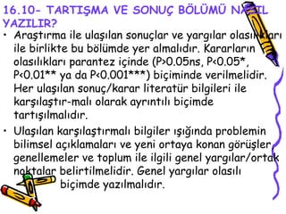 16.10- TARTIŞMA VE SONUÇ BÖLÜMÜ NASIL YAZILIR? Araştırma ile ulaşılan sonuçlar ve yargılar olasılıkları ile birlikte bu bölümde yer almalıdır. Kararların olasılıkları parantez içinde (P>0.05ns, P<0.05*, P<0.01** ya da P<0.001***) biçiminde verilmelidir. Her ulaşılan sonuç/karar literatür bilgileri ile karşılaştır-malı olarak ayrıntılı biçimde tartışılmalıdır.  Ulaşılan karşılaştırmalı bilgiler ışığında problemin bilimsel açıklamaları ve yeni ortaya konan görüşler, genellemeler ve toplum ile ilgili genel yargılar/ortak noktalar belirtilmelidir. Genel yargılar olasılı  biçimde yazılmalıdır.  