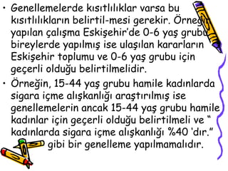 Genellemelerde kısıtlılıklar varsa bu kısıtlılıkların belirtil-mesi gerekir. Örneğin yapılan çalışma Eskişehir’de 0-6 yaş grubu bireylerde yapılmış ise ulaşılan kararların Eskişehir toplumu ve 0-6 yaş grubu için geçerli olduğu belirtilmelidir.  Örneğin, 15-44 yaş grubu hamile kadınlarda sigara içme alışkanlığı araştırılmış ise genellemelerin ancak 15-44 yaş grubu hamile kadınlar için geçerli olduğu belirtilmeli ve “ kadınlarda sigara içme alışkanlığı %40 ‘dır.”  gibi bir genelleme yapılmamalıdır.  