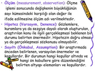 Ölçüm  (measurement, observation):  Ölçme   işlemi sonucunda değişkenin büyüklüğünün sayı kümesindeki karşılığı olan değer ile  ifade edilmesine ölçüm adı verilmektedir. Hipotez (Varsayım, Denence) :  Gözlemlere, kuramlara ya da sezgiye dayalı olarak oluşturulan, araştırılan konu ile ilgili gerçekleşmesi beklenen bir durumu belirten önermedir. Hipotezin doğru olması ya da gerçekleşmesi sözkonusu olmayabilir. Sayıltı (Önkabul, Assumption) :  Bir araştırmada önceden belirlenen, varsayılan önermeler ve koşullardır. Bir durumun hangi koşullar altında ve  hangi ön kabullere göre düzenlendiğini    belirten altyapı elemanları ve koşullardır.  