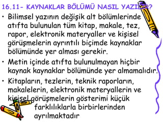 16.11- KAYNAKLAR BÖLÜMÜ NASIL YAZILIR? Bilimsel yazının değişik alt bölümlerinde atıfta bulunulan tüm kitap, makale, tez, rapor, elektronik materyaller ve kişisel görüşmelerin ayrıntılı biçimde kaynaklar bölümünde yer alması gerekir. Metin içinde atıfta bulunulmayan hiçbir kaynak kaynaklar bölümünde yer almamalıdır.  Kitapların, tezlerin, teknik raporların, makalelerin, elektronik materyallerin ve kişisel görüşmelerin gösterimi küçük  farklılıklarla birbirlerinden  ayrılmaktadır  