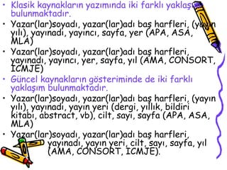 Klasik kaynakların yazımında iki farklı yaklaşım bulunmaktadır. Yazar(lar)soyadı, yazar(lar)adı baş harfleri, (yayın yılı), yayınadı, yayıncı, sayfa, yer (APA, ASA, MLA) Yazar(lar)soyadı, yazar(lar)adı baş harfleri, yayınadı, yayıncı, yer, sayfa, yıl (AMA, CONSORT, ICMJE) Güncel kaynakların gösteriminde de iki farklı yaklaşım bulunmaktadır. Yazar(lar)soyadı, yazar(lar)adı baş harfleri, (yayın yılı), yayınadı, yayın yeri (dergi, yıllık, bildiri kitabı, abstract, vb), cilt, sayı, sayfa (APA, ASA, MLA) Yazar(lar)soyadı, yazar(lar)adı baş harfleri,  yayınadı, yayın yeri, cilt, sayı, sayfa, yıl  (AMA, CONSORT, ICMJE). 