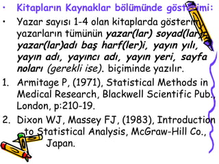 Kitapların Kaynaklar bölümünde gösterimi: Yazar sayısı 1-4 olan kitaplarda gösterim, yazarların tümünün  yazar(lar) soyad(lar)ı, yazar(lar)adı baş harf(ler)i, yayın yılı, yayın adı, yayıncı adı, yayın yeri, sayfa noları  (gerekli ise) .  biçiminde yazılır. 1. Armitage P, (1971), Statistical Methods in Medical Research, Blackwell Scientific Pub., London, p:210-19. 2. Dixon WJ, Massey FJ, (1983), Introduction  to Statistical Analysis, McGraw-Hill Co.,  Japan.  