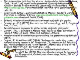 Eğer internetten indirilmiş bir kitabın tümü ya da bir bölümünü (e-book, *.pdf, *.html, *.ps) kaynaklarda göstermek için aşağıdaki gösterim kullanılır. Burada kitabın indirildiği (download) sitenin adresi ( http://www. ogu .edu.tr ) ve internetten indirilme tarihi (download date) belirtilir. Goldstein H, (2002), Multilevel Statistical Models, Kendall's Library of Statistics 3, Internet Edition,  www. arnoldpublishers .com/ support / goldstein . htm  (download: 06.06.2003). Editorlü kitapların kaynaklarda gösterilmesi aşağıdaki gibi yapılır. Delanois AL (Ed), (1973), Biostatistics in Pharmacology, Vol. I, Pergamon Pres, Oxford. Çeviri kitapların kaynaklarda gösterimi ise aşağıdaki gibi yapılır. Day RA, (1997), Bilimsel bir Makale Nasıl Yazılır ve Nasıl Yayımlanır? (Çev:GA Altay), 2. Baskı, TÜBİTAK Matbaası, Ankara. Kitapların belirli bölümlerinden yararlanılmış ise gösterim aşağıdaki gibi yapılır. Degner LF, McWilliams ME, (1994), Challenges in conducting cross-national nursing research. In: Fitzpatrick JJ, Stevenson JS, Polis NS, eds. Nursing Research and its Utilization: International State of the Science. New York, NY: Springer, p:211-215. Monografların gösteriminde aşağıdaki biçim kullanılır Davidoff RA,  (1995),  Migraine: Manifestations, Pathogenesis, and Management, Contemporary Neurology Series , No. 42.  Philadelphia. 
