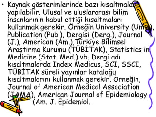Kaynak gösterimlerinde bazı kısaltmalar yapılabilir. Ulusal ve uluslararası bilim insanlarının kabul ettiği kısaltmaları kullanmak gerekir. Örneğin University (Univ.), Publication (Pub.), Dergisi (Derg.), Journal (J.), American (Am.),Türkiye Bilimsel Araştırma Kurumu (TÜBİTAK), Statistics in Medicine (Stat. Med.) vb. Dergi adı kısaltmalarda Index Medicus, SCI, SSCI, TÜBİTAK süreli yayınlar kataloğu kısaltmalarını kullanmak gerekir. Örneğin, Journal of American Medical Association (JAMA), American Journal of Epidemiology  (Am. J. Epidemiol.  