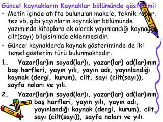Güncel kaynakların Kaynaklar bölümünde gösterimi: Metin içinde atıfta bulunulan makale, teknik rapor, tez vb. gibi yayınların kaynaklar bölümünde yazımında kitaplara ek olarak yayınlandığı kaynağın cilt(sayı) bilgisininde eklenmesidir. Güncel kaynaklarda kaynak gösteriminde de iki temel gösterim türü bulunmaktadır. 1. Yazar(lar)ın soyad(lar)ı, yazar(lar) ad(lar)ının baş harfleri, yayın yılı, yayın adı, yayınlandığı kaynak (dergi, kurum), cilt, sayı (cilt(sayı)), sayfa noları ve yılı . 2. Yazar(lar)ın soyad(lar)ı, yazar(lar) ad(lar)ının  baş harfleri, yayın yılı, yayın adı,  yayınlandığı kaynak (dergi, kurum), cilt,  sayı (cilt(sayı)), sayfa noları ve yılı .  