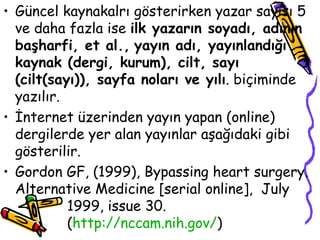 Güncel kaynakalrı gösterirken yazar sayısı 5 ve daha fazla ise  ilk yazarın soyadı, adının başharfi, et al.,   yayın adı, yayınlandığı kaynak (dergi, kurum), cilt, sayı (cilt(sayı)), sayfa noları ve yılı . biçiminde yazılır.  İnternet üzerinden yayın yapan (online) dergilerde yer alan yayınlar aşağıdaki gibi gösterilir. Gordon GF, (1999), Bypassing heart surgery. Alternative Medicine [serial online],  July  1999, issue 30.  ( http:// nccam . nih .gov/ ) 