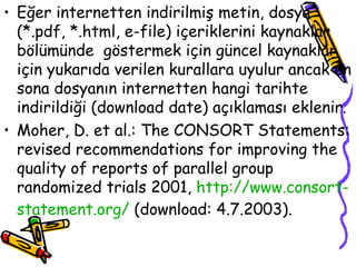 Eğer internetten indirilmiş metin, dosya (*.pdf, *.html, e-file) içeriklerini kaynaklar bölümünde  göstermek için güncel kaynaklar için yukarıda verilen kurallara uyulur ancak en sona dosyanın internetten hangi tarihte indirildiği (download date) açıklaması eklenir. Moher, D. et al.: The CONSORT Statements: revised recommendations for improving the quality of reports of parallel group randomized trials 2001,  http://www. consort - statement .org/  (download: 4.7.2003). 