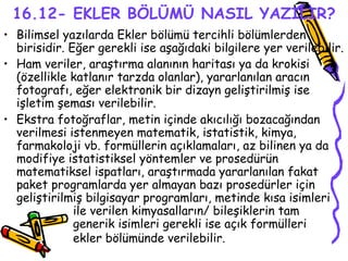16.12- EKLER BÖLÜMÜ NASIL YAZILIR? Bilimsel yazılarda Ekler bölümü tercihli bölümlerden birisidir. Eğer gerekli ise aşağıdaki bilgilere yer verilebilir. Ham veriler, araştırma alanının haritası ya da krokisi (özellikle katlanır tarzda olanlar), yararlanılan aracın fotografı, eğer elektronik bir dizayn geliştirilmiş ise işletim şeması verilebilir. Ekstra fotoğraflar, metin içinde akıcılığı bozacağından verilmesi istenmeyen matematik, istatistik, kimya, farmakoloji vb. formüllerin açıklamaları, az bilinen ya da modifiye istatistiksel yöntemler ve prosedürün matematiksel ispatları, araştırmada yararlanılan fakat paket programlarda yer almayan bazı prosedürler için geliştirilmiş bilgisayar programları, metinde kısa isimleri  ile verilen kimyasalların/ bileşiklerin tam  generik isimleri gerekli ise açık formülleri  ekler bölümünde verilebilir.   