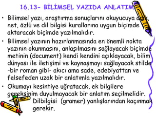 16.13- BİLİMSEL YAZIDA ANLATIM   Bilimsel yazı, araştırma sonuçlarını okuyucuya açık, net, özlü ve dil bilgisi kurallarına uygun biçimde aktaracak biçimde yazılmalıdır.  Bilimsel yazının hazırlanmasında en önemli nokta yazının okunmasını, anlaşılmasını sağlayacak biçimde metinin (document) kendi kendini açıklayacak, bilim dünyası ile iletişimi ve kaynaşmayı sağlayacak stilde -bir roman gibi- akıcı ama sade, edebiyattan ve felsefeden uzak bir anlatımla yazılmalıdır.  Okumayı kesintiye uğratacak, ek bilgilere gereksinim duyulmayacak bir anlatım seçilmelidir.  Dilbilgisi  (gramer) yanlışlarından kaçınmak  gerekir. 