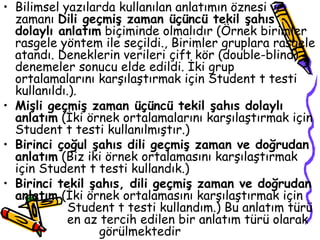 Bilimsel yazılarda kullanılan anlatımın öznesi ve zamanı  Dili geçmiş zaman üçüncü tekil şahıs dolaylı anlatım  biçiminde olmalıdır (Örnek birimler rasgele yöntem ile seçildi., Birimler gruplara rasgele atandı. Deneklerin verileri çift kör (double-blind) denemeler sonucu elde edildi. İki grup ortalamalarını karşılaştırmak için Student t testi kullanıldı.).  Mişli geçmiş zaman üçüncü tekil şahıs dolaylı anlatım  (İki örnek ortalamalarını karşılaştırmak için Student t testi kullanılmıştır.) Birinci çoğul şahıs dili geçmiş zaman ve doğrudan anlatım  (Biz iki örnek ortalamasını karşılaştırmak için Student t testi kullandık.) Birinci tekil şahıs, dili geçmiş zaman ve doğrudan anlatım  (İki örnek ortalamasını karşılaştırmak için  Student t testi kullandım.) Bu anlatım türü  en az tercih edilen bir anlatım türü olarak  görülmektedir  