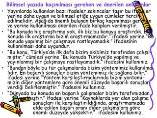Bilimsel yazıda kaçınılması gereken ve önerilen anlatımlar Yayınlarda kullanılan bazı ifadeler sakıncalar taşır bu ifadeler yerine daha uygun ve bilimsel etiğe uygun cümleler tercih edilmelidir. Aşağıda önemli bulunan birkaç kaçınılması gereken ve yerine kullanılması önerilen ifade kalıpları verilmiştir. “ Bu konuda hiç araştırma yok, ilk biz bu konuyu araştırdık. Bu konuda ilk araştırma bizim araştırmamızdır.” ifadesi yerine “Bu konuda yapılmış bir çalışmaya rastlayamadık.” ifadesinin kullanılması daha uygundur. “ Bu konu, Türkiye’de ilk defa bizim ekibimiz tarafından çalışıl-mıştır.” cümlesi yerine “Bu konuda Türkiye’de yapılmış ve yayınlanmış bir çalışmaya rastlayamadık.” ifadesini kullanınız. “ Bundan böyle bu tür çalışmalarda bizim yöntemimiz kullanılma-lıdır. En başarılı sonuçlar bizim yöntemimiz ile sağlana-bilir.” ifadesi yerine “Yöntem karşılaştırmalarında bizim yöntemi-mizin diğer yöntemlere göre önemli düzeyde başarılı sonuçlar verdiği belirlenmiştir.” ifadesini kullanınız.  “ Dünyada bu konuda en başarılı çalışmalar bizim tarafımızdan  yapılmıştır.” ifadesi yerine “Kaynaklarda yer alan çalışma  sonuçları ile karşılaştırıldığında, araştırmamızda  elde edilen başarı oranı diğer çalışmalara göre  önemli düzeyde yüksektir.”  ifadesini kullanınız. 