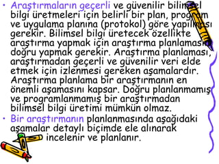 Araştırmaların geçerli  ve güvenilir bilimsel bilgi üretmeleri için belirli bir plan, program ve uygulama planına (protokol) göre yapılması gerekir. Bilimsel bilgi üretecek özellikte araştırma yapmak için araştırma planlamasını doğru yapmak gerekir. Araştırma planlaması, araştırmadan geçerli ve güvenilir veri elde etmek için izlenmesi gereken aşamalardır. Araştırma planlama bir araştırmanın en önemli aşamasını kapsar. Doğru planlanmamış ve programlanmamış bir araştırmadan bilimsel bilgi üretimi mümkün olmaz.   Bir araştırmanın  planlanmasında aşağıdaki aşamalar detaylı biçimde ele alınarak  incelenir ve planlanır. 