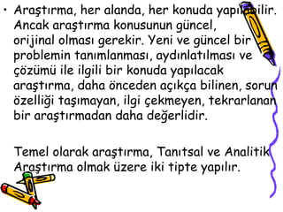 Araştırma, her alanda, her konuda yapılabilir. Ancak araştırma konusunun güncel,  orijinal olması gerekir. Yeni ve güncel bir problemin tanımlanması, aydınlatılması ve çözümü ile ilgili bir konuda yapılacak araştırma, daha önceden açıkça bilinen, sorun özelliği taşımayan, ilgi çekmeyen, tekrarlanan bir araştırmadan daha değerlidir.  Temel olarak araştırma, Tanıtsal ve Analitik Araştırma olmak üzere iki tipte yapılır. 