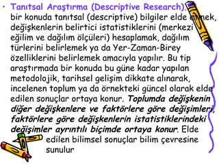 Tanıtsal Araştırma (Descriptive Research) ,   bir konuda tanıtsal (descriptive) bilgiler elde etmek, değişkenlerin belirtici istatistiklerini (merkezi eğilim ve dağılım ölçüleri) hesaplamak, dağılım türlerini belirlemek ya da Yer-Zaman-Birey özelliklerini belirlemek amacıyla yapılır. Bu tip araştırmada bir konuda bu güne kadar yapılan metodolojik, tarihsel gelişim dikkate alınarak, incelenen toplum ya da örnekteki güncel olarak elde edilen sonuçlar ortaya konur.  Toplumda değişkenin diğer değişkenlere ve faktörlere göre değişimleri, faktörlere göre değişkenlerin istatistiklerindeki değişimler ayrıntılı biçimde ortaya konur . Elde  edilen bilimsel sonuçlar bilim çevresine  sunulur  