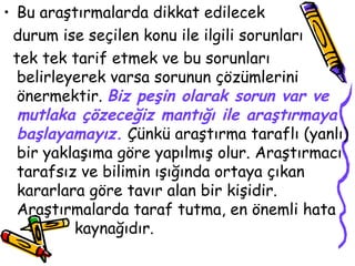 Bu araştırmalarda dikkat edilecek  durum ise seçilen konu ile ilgili sorunları  tek tek tarif etmek ve bu sorunları belirleyerek varsa sorunun çözümlerini önermektir.  Biz peşin olarak sorun var ve mutlaka çözeceğiz mantığı ile araştırmaya başlayamayız.  Çünkü araştırma taraflı (yanlı) bir yaklaşıma göre yapılmış olur. Araştırmacı tarafsız ve bilimin ışığında ortaya çıkan kararlara göre tavır alan bir kişidir. Araştırmalarda taraf tutma, en önemli hata  kaynağıdır. 