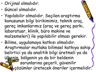 Orijinal olmalıdır. Güncel olmalıdır. Yapılabilir olmalıdır. Seçilen araştırma konusunun bilgi birikimimiz, teknik araç, gereç imkanlarımız (araç ve gereç parkı, laboratuar, klinik, büro makine ve malzemeleri) ile yapılabilir olması gerekir. Bilime, uygulamaya katkısı olmalıdır. Araştırmalar mutlaka bilimsel katkıya sahip belirtici ya da analitik bilgi üretmeli ya da ülkenin, bölgenin ya da bir beldenin  sorunlarına geçerli, güvenilir    çözümler üretecek öneriler içermelidir.  