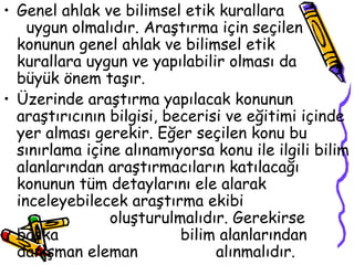 Genel ahlak ve bilimsel etik kurallara  uygun olmalıdır. Araştırma için seçilen konunun genel ahlak ve bilimsel etik  kurallara uygun ve yapılabilir olması da  büyük önem taşır. Üzerinde araştırma yapılacak konunun araştırıcının bilgisi, becerisi ve eğitimi içinde yer alması gerekir. Eğer seçilen konu bu sınırlama içine alınamıyorsa konu ile ilgili bilim alanlarından araştırmacıların katılacağı konunun tüm detaylarını ele alarak inceleyebilecek araştırma ekibi    oluşturulmalıdır. Gerekirse başka  bilim alanlarından danışman eleman  alınmalıdır. 