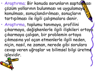 Araştırma;  Bir konuda sorunların saptanması çözüm yollarının bulunması ve uygulamaya konulması, sonuçlandırılması, sonuçların tartışılması ile ilgili çalışmalara denir.  Araştırma , toplumu tanımaya, profilini çıkarmaya, değişkenlerle ilgili ilişkileri ortaya çıkarmaya çalışan, bir problemin ortaya çıkmasına yol açan etmenlerle ilgili neden, niçin, nasıl, ne zaman, nerede gibi sorulara cevap veren uğraşlar ve bilimsel bilgi üretme işlevidir. 