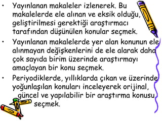Yayınlanan makaleler izlenerek. Bu makalelerde ele alınan ve eksik olduğu, geliştirilmesi gerektiği araştırmacı tarafından düşünülen konular seçmek. Yayınlanan makalelerde yer alan konunun ele alınmayan değişkenlerini de ele alarak daha çok sayıda birim üzerinde araştırmayı amaçlayan bir konu seçmek. Periyodiklerde, yıllıklarda çıkan ve üzerinde yoğunlaşılan konuları inceleyerek orijinal,  güncel ve yapılabilir bir araştırma konusu  seçmek. 