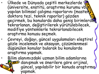 Ülkede ve Dünyada çeşitli merkezlerde (üniversite, enstitü, araştırma kurumu vb.) yapılan bilimsel çalışma raporlarını (master, doktora tezi, teknik raporlar) gözden geçirmek, bu konularda daha geniş birimlerde tekrarlanan, değiştirilerek yürütülebilecek, modifiye yöntemlerle tekrarlanabilecek araştırma konusu seçmek. Çevreyi, doğayı, güncel uygulamaları eleştirel gözle incelemek ve aksayan, çözümlenmesi düşünülen konular bularak bu konularda araştırma yapmak. Bilim alanımızdaki uzman bilim adamlarına  danışmak ve önerilere göre orijinal,  güncel, yapılabilir bir konuda araştırma  yapmak. 