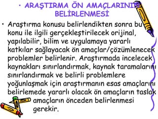 ARAŞTIRMA ÖN AMAÇLARININ BELİRLENMESİ Araştırma konusu belirlendikten sonra bu konu ile ilgili gerçekleştirilecek orijinal, yapılabilir, bilim ve uygulamaya yararlı katkılar sağlayacak ön amaçlar/çözümlenecek problemler belirlenir. Araştırmada incelecek kaynakları sınırlandırmak, kaynak taramalarını sınırlandırmak ve belirli problemlere yoğunlaşmak için araştırmanın esas amaçlarını belirlemede yararlı olacak ön amaçların taslak  amaçların önceden belirlenmesi  gerekir.  
