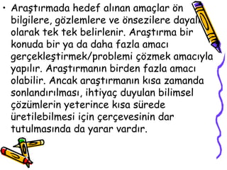 Araştırmada hedef alınan amaçlar ön bilgilere, gözlemlere ve önsezilere dayalı olarak tek tek belirlenir. Araştırma bir konuda bir ya da daha fazla amacı gerçekleştirmek/problemi çözmek amacıyla yapılır. Araştırmanın birden fazla amacı olabilir. Ancak araştırmanın kısa zamanda sonlandırılması, ihtiyaç duyulan bilimsel çözümlerin yeterince kısa sürede üretilebilmesi için çerçevesinin dar tutulmasında da yarar vardır. 