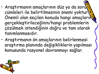 Araştırmanın amaçlarının düz ya da soru cümleleri ile belirtilmesinin önemi yoktur. Önemli olan seçilen konuda hangi amaçların gerçekleştirileceğinin/hangi problemlerin çözülmek istendiğinin doğru ve tam olarak tanımlanmasıdır. Araştırmanın ön amaçlarının belirlenmesi araştırma planında değişikliklerin yapılması konusunda rasyonel davranmayı sağlar.  