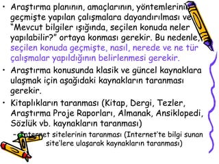 Araştırma planının, amaçlarının, yöntemlerinin geçmişte yapılan çalışmalara dayandırılması ve “Mevcut bilgiler ışığında, seçilen konuda neler yapılabilir?” ortaya konması gerekir. Bu nedenle,  seçilen konuda geçmişte, nasıl, nerede ve ne tür çalışmalar yapıldığının belirlenmesi gerekir.  Araştırma konusunda klasik ve güncel kaynaklara ulaşmak için aşağıdaki kaynakların taranması gerekir. Kitaplıkların taranması (Kitap, Dergi, Tezler, Araştırma Proje Raporları, Almanak, Ansiklopedi, Sözlük vb. kaynakların taranması) Internet sitelerinin taranması (Internet’te bilgi sunan  site’lere ulaşarak kaynakların taranması) 