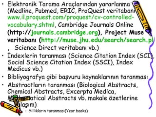Elektronik Tarama Araçlarından yararlanma (Medline, Pubmed, ERIC, ProQuest veritabanı ( www.il. proquest .com/ proquest / cv - controlled - vocabulary . shtml , Cambridge Journals Online  (http:// journals . cambridge .org ), Project Muse veritabanı ( http:// muse . jhu .edu/ search / search . pl ,  Science Direct veritabanı vb.) İndexlerin taranması (Science Citation Index (SCI), Social Science Citation Index (SSCI), Index Medicus vb.) Bibliyografya gibi başvuru kaynaklarının taranması Abstractların taranması (Biological Abstracts, Chemical Abstracts, Excerpta Medica,  Mathematical Abstracts vb. makale özetlerine  ulaşım) Yıllıkların taranması(Year books) 