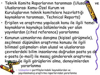Teknik Komite Raporlarının taranması (Ulusal  ve Uluslararası Kamu-Özel Kurum ve  Kuruluşlarının teknik komitelere hazırlattığı kaynakların taranması, Technical Reports) Erişilen ve araştırma yapılacak konu ile ilgili temel kaynakların kaynakça bölümlerinde yer alan yayınlardan (cited reference) yararlanma Konunun uzmanlarına danışma (kişisel görüşmele), seçilmesi düşünülen araştırma konusu ile ilgili bilimsel çalışmaları olan ulusal ve uluslararası çevrelerdeki bilim insanlarına doğrudan posta ya da e-posta (e-mail) ile mesaj göndererek araştırma konusu ile ilgili görüşlerini alma, deneyimlerden  yararlanma Uzmanların  portföylerindeki kaynaklardan ve  yayınlanmamış araştırma raporlarından yararlanma  