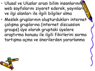 Ulusal ve Uluslar arası bilim insanlarının  web sayfalarını ziyaret ederek, yayınları  ve ilgi alanları ile ilgili bilgiler alma Meslek gruplarının oluşturdukları internet çalışma gruplarına (internet discussion groups) üye olarak gruptaki üyelere araştırma konusu ile ilgili fikirlerini sorma tartışma açma ve önerilerden yararlanma 