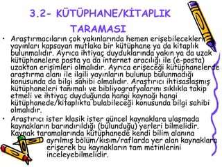 3.2- KÜTÜPHANE/KİTAPLIK TARAMASI   Araştırmacıların çok yakınlarında hemen erişebilecekleri yayınları kapsayan mutlaka bir kütüphane ya da kitaplık bulunmalıdır. Ayrıca ihtiyaç duyduklarında yakın ya da uzak kütüphanelere posta ya da internet aracılığı ile (e-posta) uzaktan erişimleri olmalıdır. Ayrıca erişeceği kütüphanelerde araştırma alanı ile ilgili yayınların bulunup bulunmadığı konusunda da bilgi sahibi olmalıdır. Araştırıcı ihtisaslaşmış kütüphaneleri tanımalı ve bibliyografyalarını sıklıkla takip etmeli ve ihtiyaç duyduğunda hangi kaynağı hangi kütüphanede/kitaplıkta bulabileceği konusunda bilgi sahibi olmalıdır. Araştırıcı ister klasik ister güncel kaynaklara ulaşmada kaynakların barındırıldığı (bulunduğu) yerleri bilmelidir. Kaynak taramalarında kütüphanede kendi bilim alanına  ayrılmış bölüm/kısım/raflarda yer alan kaynaklara  erişerek bu kaynakların tam metinlerini  inceleyebilmelidir. 