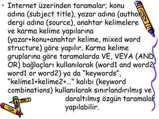 Internet üzerinden taramalar; konu  adına (subject title), yazar adına (author), dergi adına (source), anahtar kelimelere  ve karma kelime yapılarına (yazar+konu+anahtar kelime, mixed word structure) göre yapılır. Karma kelime gruplarına göre taramalarda VE, VEYA (AND, OR) bağlaçları kullanılarak (word1 and word2, word1 or word2) ya da “keywords”, “kelime1+kelime2+…” kalıbı (keyword combinations) kullanılarak sınırlandırılmış ve  daraltılmış özgün taramalar  yapılabilir. 