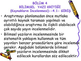 BÖLÜM 4 BİLİMSEL  YAZI KRİTİĞİ  (Kaynakların İncelenmesi)--4.1- GİRİŞ Araştırmayı planlamadan önce mutlaka ayrıntılı kaynak taraması yapılmalı ve olabildiğince araştırma ile ilişkili olabilecek çok sayıda yayın incelenmelidir. Bilimsel yazıların incelenmesinde bir sistematik yaklaşım kullanmak ve tüm yayınları benzer prosedürlere göre incelemek gerekir. Aşağıdaki bölümlerde bilimsel  yazıların incelenmesinde dikkat  edilecek kurallardan söz edilecektir. 
