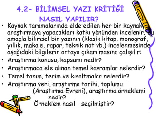 4.2- BİLİMSEL YAZI KRİTİĞİ NASIL YAPILIR?   Kaynak taramalarında elde edilen her bir kaynak araştırmaya yapacakları katkı yönünden incelenir. Bu amaçla bilimsel bir yazının (klasik kitap, monograf, yıllık, makale, rapor, teknik not vb.) incelenmesinde aşağıdaki bilgilerin ortaya çıkarılmasına çalışılır: Araştırma konusu, kapsamı nedir? Araştırmada ele alınan temel kavramlar nelerdir? Temel tanım, terim ve kısaltmalar nelerdir? Araştırma yeri, araştırma tarihi, toplumu  (Araştırma Evreni), araştırma örneklemi  nedir?      Örneklem nasıl   seçilmiştir?    