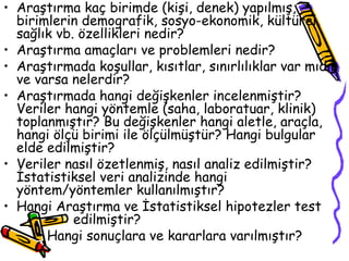 Araştırma kaç birimde (kişi, denek) yapılmış, birimlerin demografik, sosyo-ekonomik, kültürel, sağlık vb. özellikleri nedir? Araştırma amaçları ve problemleri nedir? Araştırmada koşullar, kısıtlar, sınırlılıklar var mıdır ve varsa nelerdir? Araştırmada hangi değişkenler incelenmiştir? Veriler hangi yöntemle (saha, laboratuar, klinik) toplanmıştır? Bu değişkenler hangi aletle, araçla, hangi ölçü birimi ile ölçülmüştür? Hangi bulgular elde edilmiştir? Veriler nasıl özetlenmiş, nasıl analiz edilmiştir? İstatistiksel veri analizinde hangi yöntem/yöntemler kullanılmıştır? Hangi Araştırma ve İstatistiksel hipotezler test  edilmiştir? Hangi sonuçlara ve kararlara varılmıştır? 