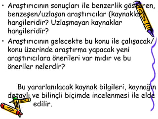 Araştırıcının sonuçları ile benzerlik gösteren, benzeşen/uzlaşan araştırıcılar (kaynaklar) hangileridir? Uzlaşmayan kaynaklar hangileridir? Araştırıcının gelecekte bu konu ile çalışacak/konu üzerinde araştırma yapacak yeni araştırıcılara önerileri var mıdır ve bu öneriler nelerdir? Bu yararlanılacak kaynak bilgileri, kaynağın detaylı ve bilinçli biçimde incelenmesi ile elde  edilir. 